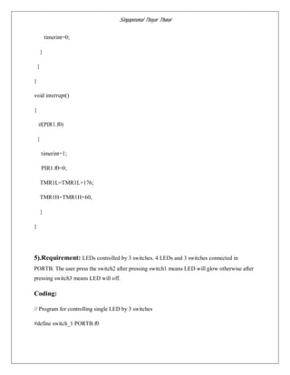Singaperumal Thayar Thunai
timerint=0;
}
}
}
void interrupt()
{
if(PIR1.f0)
{
timerint=1;
PIR1.f0=0;
TMR1L=TMR1L+176;
TMR1H=TMR1H+60;
}
}
5).Requirement: LEDs controlled by 3 switches. 4 LEDs and 3 switches connected in
PORTB. The user press the switch2 after pressing switch1 means LED will glow otherwise after
pressing switch3 means LED will off.
Coding:
// Program for controlling single LED by 3 switches
#define switch_1 PORTB.f0
 