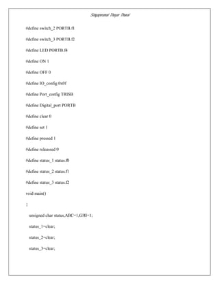 Singaperumal Thayar Thunai
#define switch_2 PORTB.f1
#define switch_3 PORTB.f2
#define LED PORTB.f4
#define ON 1
#define OFF 0
#define IO_config 0x0f
#define Port_config TRISB
#define Digital_port PORTB
#define clear 0
#define set 1
#define pressed 1
#define releassed 0
#define status_1 status.f0
#define status_2 status.f1
#define status_3 status.f2
void main()
{
unsigned char status,ABC=1,GHI=1;
status_1=clear;
status_2=clear;
status_3=clear;
 