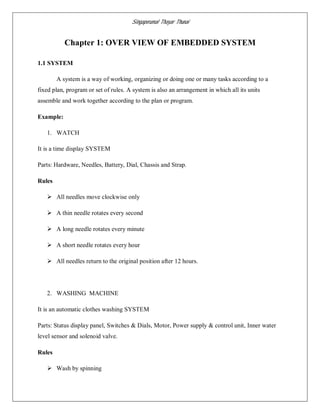 Singaperumal Thayar Thunai
Chapter 1: OVER VIEW OF EMBEDDED SYSTEM
1.1 SYSTEM
A system is a way of working, organizing or doing one or many tasks according to a
fixed plan, program or set of rules. A system is also an arrangement in which all its units
assemble and work together according to the plan or program.
Example:
1. WATCH
It is a time display SYSTEM
Parts: Hardware, Needles, Battery, Dial, Chassis and Strap.
Rules
 All needles move clockwise only
 A thin needle rotates every second
 A long needle rotates every minute
 A short needle rotates every hour
 All needles return to the original position after 12 hours.
2. WASHING MACHINE
It is an automatic clothes washing SYSTEM
Parts: Status display panel, Switches & Dials, Motor, Power supply & control unit, Inner water
level sensor and solenoid valve.
Rules
 Wash by spinning
 