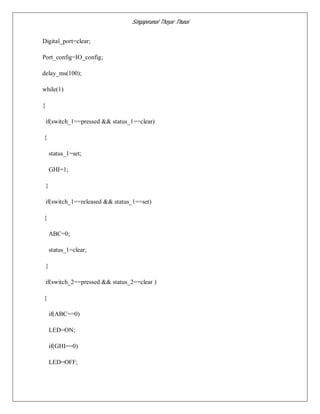 Singaperumal Thayar Thunai
Digital_port=clear;
Port_config=IO_config;
delay_ms(100);
while(1)
{
if(switch_1==pressed && status_1==clear)
{
status_1=set;
GHI=1;
}
if(switch_1==released && status_1==set)
{
ABC=0;
status_1=clear;
}
if(switch_2==pressed && status_2==clear )
{
if(ABC==0)
LED=ON;
if(GHI==0)
LED=OFF;
 