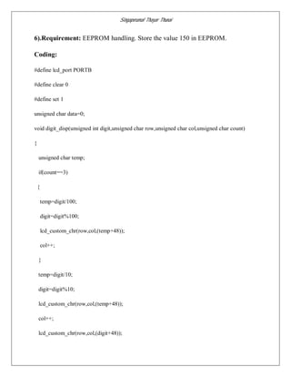 Singaperumal Thayar Thunai
6).Requirement: EEPROM handling. Store the value 150 in EEPROM.
Coding:
#define lcd_port PORTB
#define clear 0
#define set 1
unsigned char data=0;
void digit_disp(unsigned int digit,unsigned char row,unsigned char col,unsigned char count)
{
unsigned char temp;
if(count==3)
{
temp=digit/100;
digit=digit%100;
lcd_custom_chr(row,col,(temp+48));
col++;
}
temp=digit/10;
digit=digit%10;
lcd_custom_chr(row,col,(temp+48));
col++;
lcd_custom_chr(row,col,(digit+48));
 