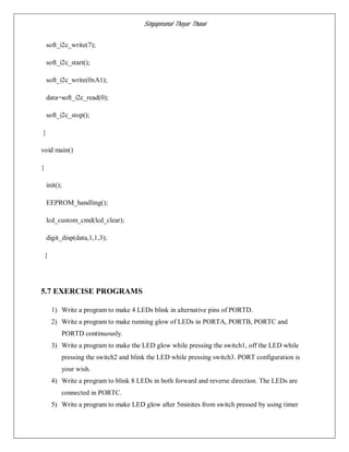 Singaperumal Thayar Thunai
soft_i2c_write(7);
soft_i2c_start();
soft_i2c_write(0xA1);
data=soft_i2c_read(0);
soft_i2c_stop();
}
void main()
{
init();
EEPROM_handling();
lcd_custom_cmd(lcd_clear);
digit_disp(data,1,1,3);
}
5.7 EXERCISE PROGRAMS
1) Write a program to make 4 LEDs blink in alternative pins of PORTD.
2) Write a program to make running glow of LEDs in PORTA, PORTB, PORTC and
PORTD continuously.
3) Write a program to make the LED glow while pressing the switch1, off the LED while
pressing the switch2 and blink the LED while pressing switch3. PORT configuration is
your wish.
4) Write a program to blink 8 LEDs in both forward and reverse direction. The LEDs are
connected in PORTC.
5) Write a program to make LED glow after 5minites from switch pressed by using timer
 