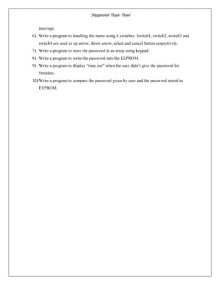 Singaperumal Thayar Thunai
interrupt.
6) Write a program to handling the menu using 4 switches. Switch1, switch2, switch3 and
switch4 are used as up arrow, down arrow, select and cancel button respectively.
7) Write a program to store the password in an array using keypad.
8) Write a program to write the password into the EEPROM.
9) Write a program to display “time out” when the user didn’t give the password for
5minites.
10) Write a program to compare the password given by user and the password stored in
EEPROM.
 