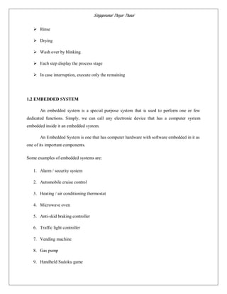 Singaperumal Thayar Thunai
 Rinse
 Drying
 Wash over by blinking
 Each step display the process stage
 In case interruption, execute only the remaining
1.2 EMBEDDED SYSTEM
An embedded system is a special purpose system that is used to perform one or few
dedicated functions. Simply, we can call any electronic device that has a computer system
embedded inside it an embedded system.
An Embedded System is one that has computer hardware with software embedded in it as
one of its important components.
Some examples of embedded systems are:
1. Alarm / security system
2. Automobile cruise control
3. Heating / air conditioning thermostat
4. Microwave oven
5. Anti-skid braking controller
6. Traffic light controller
7. Vending machine
8. Gas pump
9. Handheld Sudoku game
 