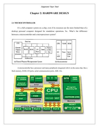 Singaperumal Thayar Thunai
Chapter 2: HARDWARE DESIGN
2.1 MICROCONTROLLER
It’s a full computer system on a chip, even if its resources are far more limited than of a
desktop personal computer designed for standalone operations. So.. What’s the difference
between a microcontroller and a microprocessor system?
A microcontroller has a processor and many peripherals integrated with it on the same chip, like a
flash memory, RAM, I/O ports, serial communication ports, ADC, Etc.
 