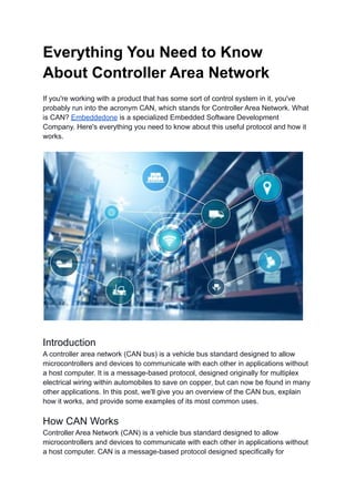 Everything You Need to Know
About Controller Area Network
If you're working with a product that has some sort of control system in it, you've
probably run into the acronym CAN, which stands for Controller Area Network. What
is CAN? Embeddedone is a specialized Embedded Software Development
Company. Here's everything you need to know about this useful protocol and how it
works.
Introduction
A controller area network (CAN bus) is a vehicle bus standard designed to allow
microcontrollers and devices to communicate with each other in applications without
a host computer. It is a message-based protocol, designed originally for multiplex
electrical wiring within automobiles to save on copper, but can now be found in many
other applications. In this post, we'll give you an overview of the CAN bus, explain
how it works, and provide some examples of its most common uses.
How CAN Works
Controller Area Network (CAN) is a vehicle bus standard designed to allow
microcontrollers and devices to communicate with each other in applications without
a host computer. CAN is a message-based protocol designed specifically for
 