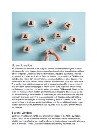 No configuration
A Controller Area Network (CAN bus) is a vehicle bus standard designed to allow
microcontrollers and devices to communicate with each other in applications without
a host computer. CAN buses are used in vehicles, industrial automation, medical
equipment, and other applications. Devices that are connected to the CAN bus are
called nodes. Nodes can be controllers, sensors, actuators, or other devices. The
two types of the node defined by the standard are the master node and slave node.
The master node initiates messages on the bus and assigns IDs to slave nodes; it
may also send periodic messages to inform slaves of its existence, which avoids
conflicts when more than one Master exists on a single CAN network. Slave nodes
listen for messages from masters or other slaves and respond if necessary but do
not initiate message transmission. Some messages have timeouts so that they will
eventually terminate even if no response is received; this allows slaves that have
missed previous messages to catch up after being reset or powered off. All CAN
networks have one primary Master and at least one Slave; additional Masters may
exist on some networks, but there should never be more than one primary Master
per network.
Several vendors
Controller Area Network (CAN) was originally developed in the 1980s by Robert
Bosch GmbH for the automotive industry. The aim was to create a standardized,
reliable, and cost-effective way to allow electronic devices to communicate with each
other in a vehicle. Today, CAN is used extensively in many industries and
 