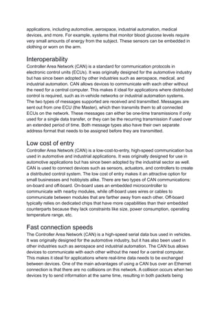 applications, including automotive, aerospace, industrial automation, medical
devices, and more. For example, systems that monitor blood glucose levels require
very small amounts of energy from the subject. These sensors can be embedded in
clothing or worn on the arm.
Interoperability
Controller Area Network (CAN) is a standard for communication protocols in
electronic control units (ECUs). It was originally designed for the automotive industry
but has since been adopted by other industries such as aerospace, medical, and
industrial automation. CAN allows devices to communicate with each other without
the need for a central computer. This makes it ideal for applications where distributed
control is required, such as in-vehicle networks or industrial automation systems.
The two types of messages supported are received and transmitted. Messages are
sent out from one ECU (the Master), which then transmits them to all connected
ECUs on the network. These messages can either be one-time transmissions if only
used for a single data transfer, or they can be the recurring transmission if used over
an extended period of time. Both message types also have their own separate
address format that needs to be assigned before they are transmitted.
Low cost of entry
Controller Area Network (CAN) is a low-cost-to-entry, high-speed communication bus
used in automotive and industrial applications. It was originally designed for use in
automotive applications but has since been adopted by the industrial sector as well.
CAN is used to connect devices such as sensors, actuators, and controllers to create
a distributed control system. The low cost of entry makes it an attractive option for
small businesses and hobbyists alike. There are two types of CAN communications:
on-board and off-board. On-board uses an embedded microcontroller to
communicate with nearby modules, while off-board uses wires or cables to
communicate between modules that are farther away from each other. Off-board
typically relies on dedicated chips that have more capabilities than their embedded
counterparts because they lack constraints like size, power consumption, operating
temperature range, etc.
Fast connection speeds
The Controller Area Network (CAN) is a high-speed serial data bus used in vehicles.
It was originally designed for the automotive industry, but it has also been used in
other industries such as aerospace and industrial automation. The CAN bus allows
devices to communicate with each other without the need for a central computer.
This makes it ideal for applications where real-time data needs to be exchanged
between devices. One of the main advantages of using a CAN bus over an Ethernet
connection is that there are no collisions on this network. A collision occurs when two
devices try to send information at the same time, resulting in both packets being
 