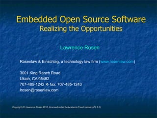 Embedded Open Source Software
                          Realizing the Opportunities

                                              Lawrence Rosen

       Rosenlaw & Einschlag, a technology law firm (www.rosenlaw.com)

       3001 King Ranch Road
       Ukiah, CA 95482
       707-485-1242  fax: 707-485-1243
       lrosen@rosenlaw.com



Copyright (C) Lawrence Rosen 2010. Licensed under the Academic Free License (AFL 3.0)
 