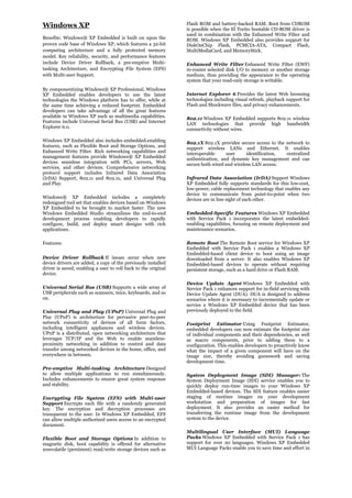 Windows XP                                                      Flash ROM and battery-backed RAM. Boot from CDROM
                                                                is possible when the El Torito bootable CD-ROM driver is
                                                                used in combination with the Enhanced Write Filter and
Benefits: Windows® XP Embedded is built on upon the             ROM. Windows XP Embedded also provides support for
proven code base of Windows XP, which features a 32-bit         DiskOnChip Flash, PCMCIA-ATA, Compact Flash,
computing architecture and a fully protected memory             MultiMediaCard, and MemoryStick.
model. Key reliability, security, and performance features
include Device Driver Rollback, a pre-emptive Multi-            Enhanced Write Filter Enhanced Write Filter (EWF)
tasking Architecture, and Encrypting File System (EFS)          re-routes selected disk I/O to memory or another storage
with Multi-user Support.                                        medium, thus providing the appearance to the operating
                                                                system that your read-only storage is writable.
By componentizing Windows® XP Professional, Windows
XP Embedded enables developers to use the latest                Internet Explorer 6 Provides the latest Web browsing
technologies the Windows platform has to offer, while at        technologies including visual refresh, playback support for
the same time achieving a reduced footprint. Embedded           Flash and Shockwave files, and privacy enhancements.
developers can take advantage of all the great features
available in Windows XP such as multimedia capabilities.        802.11 Windows XP Embedded supports 802.11 wireless
Features include Universal Serial Bus (USB) and Internet        LAN technologies that provide high bandwidth
Explorer 6.0.                                                   connectivity without wires.

Windows XP Embedded also includes embedded-enabling             802.1X 802.1X provides secure access to the network to
features, such as Flexible Boot and Storage Options, and        support wireless LANs and Ethernet. It enables
Enhanced Write Filter. Rich networking capabilities and         interoperable     user      identification, centralized
management features provide Windows® XP Embedded                authentication, and dynamic key management and can
devices seamless integration with PCs, servers, Web             secure both wired and wireless LAN access.
services, and other devices. Comprehensive networking
protocol support includes Infrared Data Association
(IrDA) Support, 802.11 and 802.1x, and Universal Plug           Infrared Data Association (IrDA) Support Windows
and Play.                                                       XP Embedded fully supports standards for this low-cost,
                                                                low-power, cable replacement technology that enables any
                                                                device to communicate from point-to-point when two
Windows® XP Embedded includes a completely                      devices are in line sight of each other.
redesigned tool set that enables devices based on Windows
XP Embedded to be brought to market faster. The new
Windows Embedded Studio streamlines the end-to-end              Embedded-Specific Features Windows XP Embedded
development process enabling developers to rapidly              with Service Pack 1 incorporates the latest embedded-
configure, build, and deploy smart designs with rich            enabling capabilities, focusing on remote deployment and
applications.                                                   maintenance scenarios.

Features:                                                       Remote Boot The Remote Boot service for Windows XP
                                                                Embedded with Service Pack 1 enables a Windows XP
                                                                Embedded-based client device to boot using an image
Device Driver Rollback If issues occur when new                 downloaded from a server. It also enables Windows XP
device drivers are added, a copy of the previously installed    Embedded-based devices to operate without requiring
driver is saved, enabling a user to roll back to the original   persistent storage, such as a hard drive or Flash RAM.
device.

                                                                Device Update Agent Windows XP Embedded with
Universal Serial Bus (USB) Supports a wide array of             Service Pack 1 enhances support for in-field servicing with
USB peripherals such as scanners, mice, keyboards, and so       Device Update Agent (DUA). DUA is designed to address
on.                                                             scenarios where it is necessary to incrementally update or
                                                                service a Windows XP Embedded device that has been
Universal Plug and Play (UPnP) Universal Plug and               previously deployed to the field.
Play (UPnP) is architecture for pervasive peer-to-peer
network connectivity of devices of all form factors,            Footprint Estimator Using Footprint Estimator,
including intelligent appliances and wireless devices.          embedded developers can now estimate the footprint size
UPnP is a distributed, open networking architecture that        of individual components and their dependencies, as well
leverages TCP/IP and the Web to enable seamless-                as macro components, prior to adding them to a
proximity networking in addition to control and data            configuration. This enables developers to proactively know
transfer among networked devices in the home, office, and       what the impact of a given component will have on the
everywhere in between.                                          image size, thereby avoiding guesswork and saving
                                                                development time.
Pre-emptive Multi-tasking Architecture Designed
to allow multiple applications to run simultaneously.           System Deployment Image (SDI) Manager: The
Includes enhancements to ensure great system response           System Deployment Image (SDI) service enables you to
and stability.                                                  quickly deploy run-time images to your Windows XP
                                                                Embedded-based devices. The SDI feature enables easier
Encrypting File System (EFS) with Multi-user                    staging of runtime images on your development
Support Encrypts each file with a randomly generated            workstation and preparation of images for fast
key. The encryption and decryption processes are                deployment. It also provides an easier method for
transparent to the user. In Windows XP Embedded, EFS            transferring the runtime image from the development
can allow multiple authorized users access to an encrypted      system to the device.
document.
                                                                Multilingual User Interface (MUI) Language
Flexible Boot and Storage Options In addition to                Packs Windows XP Embedded with Service Pack 1 has
magnetic disk, boot capability is offered for alternative       support for over 20 languages. Windows XP Embedded
nonvolatile (persistent) read/write storage devices such as     MUI Language Packs enable you to save time and effort in
 