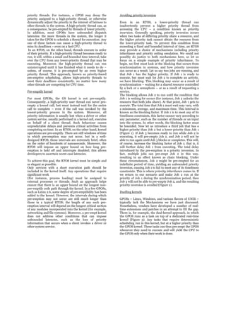 priority threads. For instance, a GPOS may decay the             Avoiding priority inversion
priority assigned to a high-priority thread, or otherwise
dynamically adjust the priority in the interest of fairness to   Even in an RTOS, a lower-priority thread can
other threads in the system. A high-priority thread can, as      inadvertently prevent a higher priority thread from
a consequence, be pre-empted by threads of lower priority.       accessing the CPU – a condition known as priority
In addition, most GPOSs have unbounded dispatch                  inversion. Generally speaking, priority inversion occurs
latencies: the more threads in the system, the longer it         when two tasks of differing priority share a resource, and
takes for the GPOS to schedule a thread for execution. Any       the higher priority task cannot obtain the resource from
one of these factors can cause a high-priority thread to         the lower-priority task. To prevent this condition from
miss its deadlines – even on a fast CPU.                         exceeding a fixed and bounded interval of time, an RTOS
 In an RTOS, on the other hand, threads execute in order         may provide a choice of mechanisms including priority
of their priority. If a high-priority thread becomes ready to    inheritance and priority ceiling emulation. We could not
run, it will, within a small and bounded time interval, take     possibly do justice to both mechanisms here, so let us
over the CPU from any lower-priority thread that may be          focus on a simple example of priority inheritance. To
executing. Moreover, the high-priority thread can run            begin, we first must look at the blocking that occurs from
uninterrupted until it has finished what it needs to do –        synchronization in systems, and how priority inversion
unless, of course, it is pre-empted by an even higher            can occur as a result. Let us say two jobs are running, and
priority thread. This approach, known as priority-based          that Job 1 has the higher priority. If Job 1 is ready to
pre-emptive scheduling, allows high-priority threads to          execute, but must wait for Job 2 to complete an activity,
meet their deadlines consistently, no matter how many            we have blocking. This blocking may occur as a result of
other threads are competing for CPU time.                        synchronization – waiting for a shared resource controlled
                                                                 by a lock or a semaphore – or as a result of requesting a
Pre-emptily kernel                                               service.
                                                                 The blocking allows Job 2 to run until the condition that
For most GPOSs, the OS kernel is not pre-emptily.                Job 1 is waiting for occurs (for instance, Job 2 unlocks the
Consequently, a high-priority user thread can never pre-         resource that both jobs share). At that point, Job 1 gets to
empty a kernel call, but must instead wait for the entire        execute. The total time that Job 1 must wait may vary, with
call to complete – even if the call was invoked by the           a minimum, average, and maximum time. This interval is
lowest-priority process in the system. Moreover, all             known as the blocking factor. If Job 1 is to meet any of its
priority information is usually lost when a driver or other      timeliness constraints, this factor cannot vary according to
system service, usually performed in a kernel call, executes     any parameter, such as the number of threads or an input
on behalf of a client thread. Such behaviour causes              into the system. In other words, the blocking factor must
unpredictable delays and prevents critical activities from       be bounded. Now let us introduce a third job that has a
completing on time. In an RTOS, on the other hand, kernel        higher priority than Job 2 but a lower priority than Job 1
operations are pre-emptily. There are still windows of time      (Figure 1). If Job 3 becomes ready to run while Job 2 is
in which pre-emption may not occur, but in a well-               executing, it will pre-empty Job 2, and Job 2 will not be
designed RTOS, those intervals are extremely brief, often        able to run again until Job 3 blocks or completes. This will,
on the order of hundreds of nanoseconds. Moreover, the           of course, increase the blocking factor of Job 1; that is, it
RTOS will impose an upper bound on how long pre-                 will further delay Job 1 from executing. The total delay
emption is held off and interrupts disabled; this allows         introduced by the pre-emption is a priority inversion. In
developers to ascertain worst-case latencies.                    fact, multiple jobs can pre-empt Job 2 in this way,
                                                                 resulting in an effect known as chain blocking. Under
To achieve this goal, the RTOS kernel must be simple and         these circumstances, Job 2 might be pre-empted for an
as elegant as possible.                                          indefinite period of time, yielding an unbounded priority
Only services with a short execution path should be              inversion, causing Job 1 to fail to meet any of its timeliness
included in the kernel itself. Any operations that require       constraints. This is where priority inheritance comes in. If
significant work                                                 we return to our scenario and make Job 2 run at the
(For instance, process loading) must be assigned to              priority of Job 1 during the synchronization period, then
external processes or threads. Such an approach helps            Job 3 will not be able to pre-empty Job 2, and the resulting
ensure that there is an upper bound on the longest non-          priority inversion is avoided (Figure 2).
pre-emptily code path through the kernel. In a few GPOSs,
such as Linux 2.6, some degree of pre-emptibility has been       Duelling kernels
added to the kernel. However, the intervals during which
pre-emption may not occur are still much longer than             GPOSs – Linux, Windows, and various flavors of UNIX –
those in a typical RTOS; the length of any such pre-             typically lack the Mechanisms we have just discussed.
emption interval will depend on the longest critical section     Nonetheless, vendors have developed a number of real-
of any modules incorporated into the kernel (for example,        time extensions and patches in an attempt to fill the gap.
networking and file systems). Moreover, a pre-empt kernel        There is, for example, the dual-kernel approach, in which
does not address other conditions that can impose                the GPOS runs as a task on top of a dedicated real-time
unbounded latencies, such as the loss of priority                kernel (Figure 3). Any tasks that require deterministic
information that occurs when a client invokes a driver or        scheduling run in this kernel, but at a higher priority than
other system service.                                            the GPOS kernel. These tasks can thus pre-empt the GPOS
                                                                 whenever they need to execute and will yield the CPU to
                                                                 the GPOS only when their work is done.
 