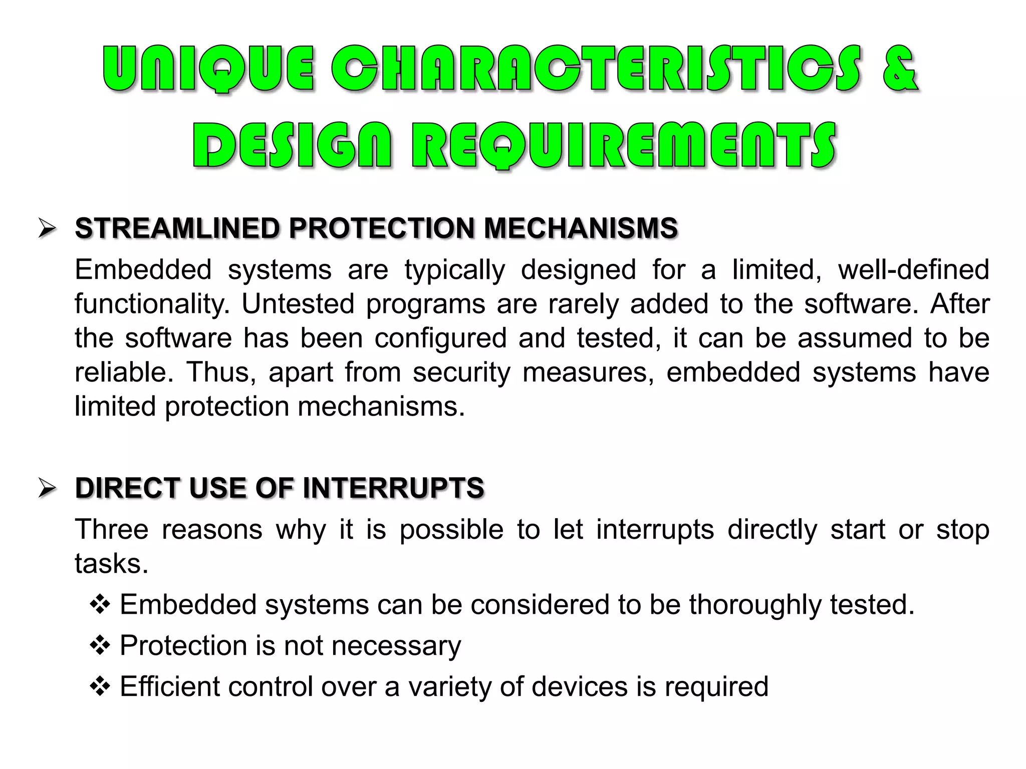 UNIQUE CHARACTERISTICS & DESIGN REQUIREMENTSREAL-TIME OPERATION	In many embedded systems, the correctness of a computation depends, in part, on the time at which it is delivered. Often, real-time constraints are dictated by external I/O and control stability requirements.REACTIVE OPERATIONEmbedded software may execute in response to external events.