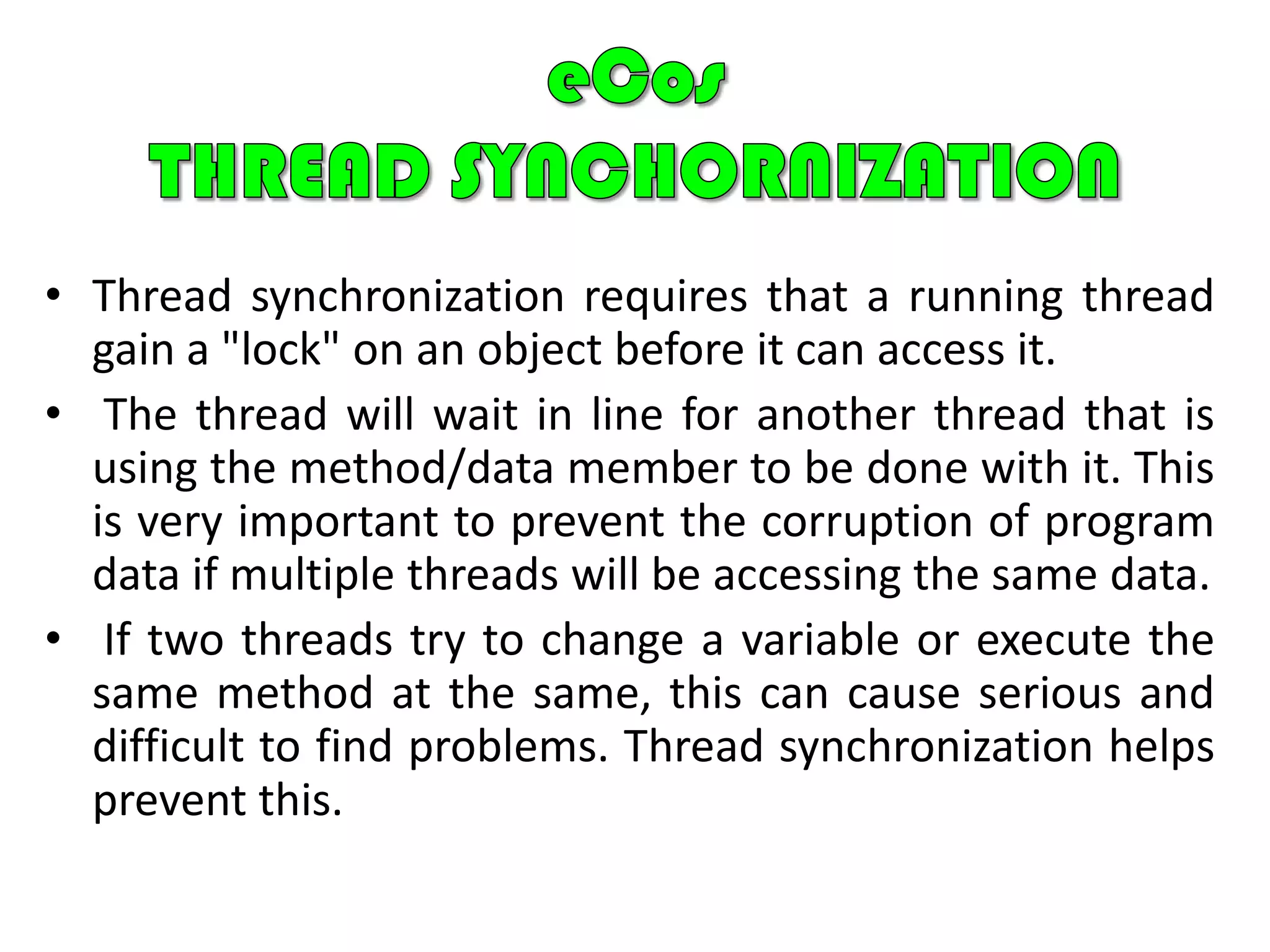 Deterministic behavior: Throughout all aspect of execution, the kernels performance must be predictable and bounded to meet real-time application requirements.eCos KERNELThe eCos kernel provides the core functionality needed for developing multithreaded applications:The ability to create new threads in the system