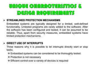 UNIQUE CHARACTERISTICS & DESIGN REQUIREMENTSREAL-TIME OPERATION	In many embedded systems, the correctness of a computation depends, in part, on the time at which it is delivered. Often, real-time constraints are dictated by external I/O and control stability requirements.REACTIVE OPERATIONEmbedded software may execute in response to external events.