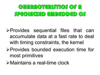 Purpose-Built Embedded   Operating SystemA significant number of operating systems have been designed from the ground up	for embedded applications.  Two prominent examples of this latter approach are eCos and TinyOS.