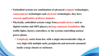 • Embedded systems are combination of advanced computer technologies,
semiconductor technologies and electronic technologies, they have
concrete applications of diverse domains.
• Physically, embedded systems range from portable devices such as
digital watches and MP3 players, to large stationary installations like
traffic lights, factory controllers, or the systems controlling nuclear
power plants.
• Complexity varies from low, with a single microcontroller chip, to
very high with multiple units, peripherals and networks mounted
inside a large chassis or enclosure.
 