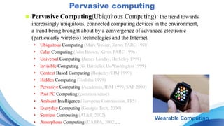 n Pervasive Computing(Ubiquitous Computing): the trend towards
increasingly ubiquitous, connected computing devices in the environment,
a trend being brought about by a convergence of advanced electronic
(particularly wireless) technologies and the Internet.
• Ubiquitous Computing (Mark Weiser, Xerox PARC 1988)
• Calm Computing (John Brown, Xerox PARC 1996)
• Universal Computing (James Landay, Berkeley 1998)
• Invisible Computing (G. Barriello, UoWashington 1999)
• Context Based Computing (Berkeley/IBM 1999)
• Hidden Computing (Toshiba 1999)
• Pervasive Computing (Academia, IBM 1999, SAP 2000)
• Post PC Computing (common sense)
• Ambient Intelligence (European Commission, FP5)
• Everyday Computing (Georgia Tech, 2000)
• Sentient Computing (AT&T, 2002)
• Amorphous Computing (DARPA, 2002)…
Wearable Computing
 