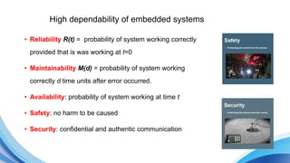 High dependability of embedded systems
• Reliability R(t) = probability of system working correctly
provided that is was working at t=0
• Maintainability M(d) = probability of system working
correctly d time units after error occurred.
• Availability: probability of system working at time t
• Safety: no harm to be caused
• Security: confidential and authentic communication
 