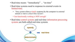 • Real-time means“immediately”,“on time”
• Real-time systems need to response to external events in
limited time.
• “Any system where a timely response by the computer to external
stimuli is vital is a Real-Time System”.
• Just functionally working is NOT enough!
• Real-time control systems and real-time information processing
systems are both called real-time systems
 
