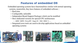 Embedded operating systems have functionalities similar with normal operating
systems, meanwhile, they have features of embedded software：
• Real-time
• Configurable, tailorable
• Independent Board Support Packages which can be modified
• Have dedicated versions for special CPU architectures
• ARM  MIPS  PowerPC  Super H  X86  RISC 5......
• Integrated cross tools are used to develop applications based on embedded
operating systems
 