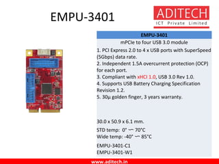 www.aditech.in
EMPU-3401
EMPU-3401
mPCIe to four USB 3.0 module
1. PCI Express 2.0 to 4 x USB ports with SuperSpeed
(5Gbps) data rate.
2. Independent 1.5A overcurrent protection (OCP)
for each port.
3. Compliant with xHCI 1.0, USB 3.0 Rev 1.0.
4. Supports USB Battery Charging Specification
Revision 1.2.
5. 30µ golden finger, 3 years warranty.
30.0 x 50.9 x 6.1 mm.
STD temp: 0° 〜 70°C
Wide temp: -40° 〜 85°C
EMPU-3401-C1
EMPU-3401-W1
 