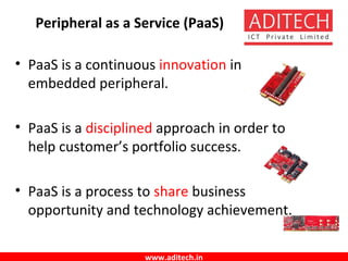 www.aditech.in
Peripheral as a Service (PaaS)
• PaaS is a continuous innovation in
embedded peripheral.
• PaaS is a disciplined approach in order to
help customer’s portfolio success.
• PaaS is a process to share business
opportunity and technology achievement.
 
