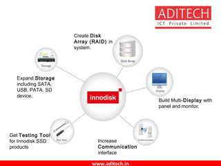 www.aditech.in
Expand Storage
including SATA,
USB, PATA, SD
device.
Create Disk
Array (RAID) in
system.
Build Multi-Display with
panel and monitor.
Increase
Communication
interface
Get Testing Tool
for Innodisk SSD
products
 