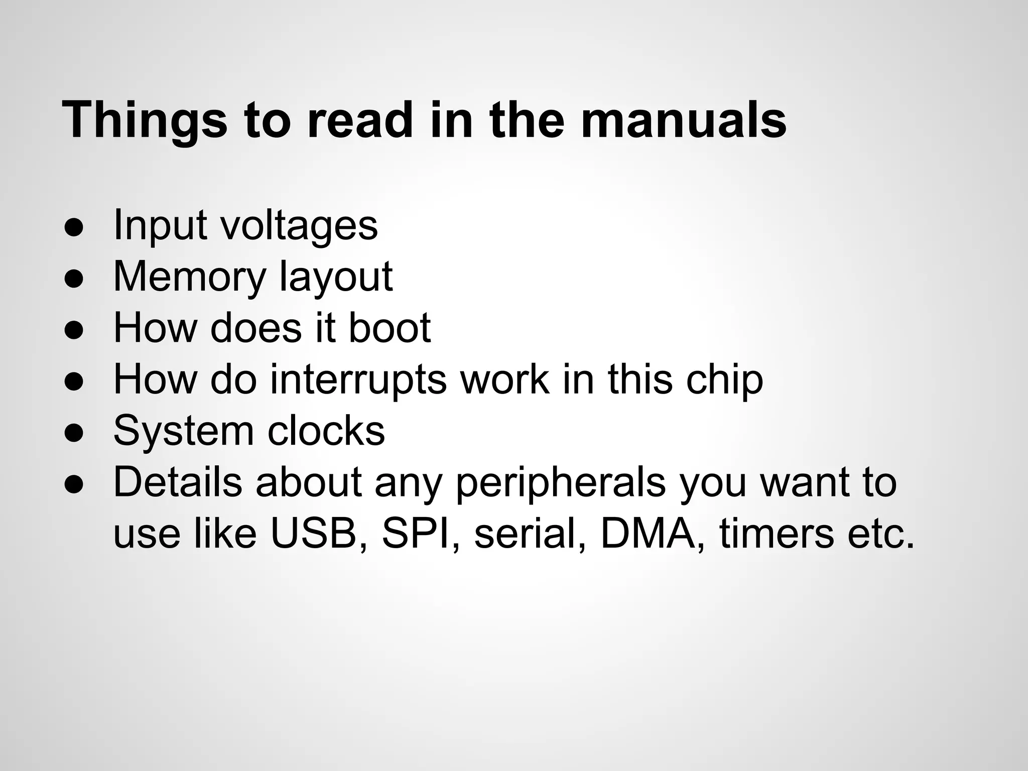 ● Input voltages
● Memory layout
● How does it boot
● How do interrupts work in this chip
● System clocks
● Details about any peripherals you want to
use like USB, SPI, serial, DMA, timers etc.
Things to read in the manuals
 