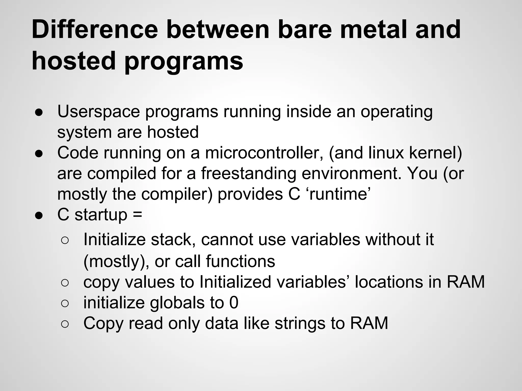 Difference between bare metal and
hosted programs
● Userspace programs running inside an operating
system are hosted
● Code running on a microcontroller, (and linux kernel)
are compiled for a freestanding environment. You (or
mostly the compiler) provides C ‘runtime’
● C startup =
○ Initialize stack, cannot use variables without it
(mostly), or call functions
○ copy values to Initialized variables’ locations in RAM
○ initialize globals to 0
○ Copy read only data like strings to RAM
 