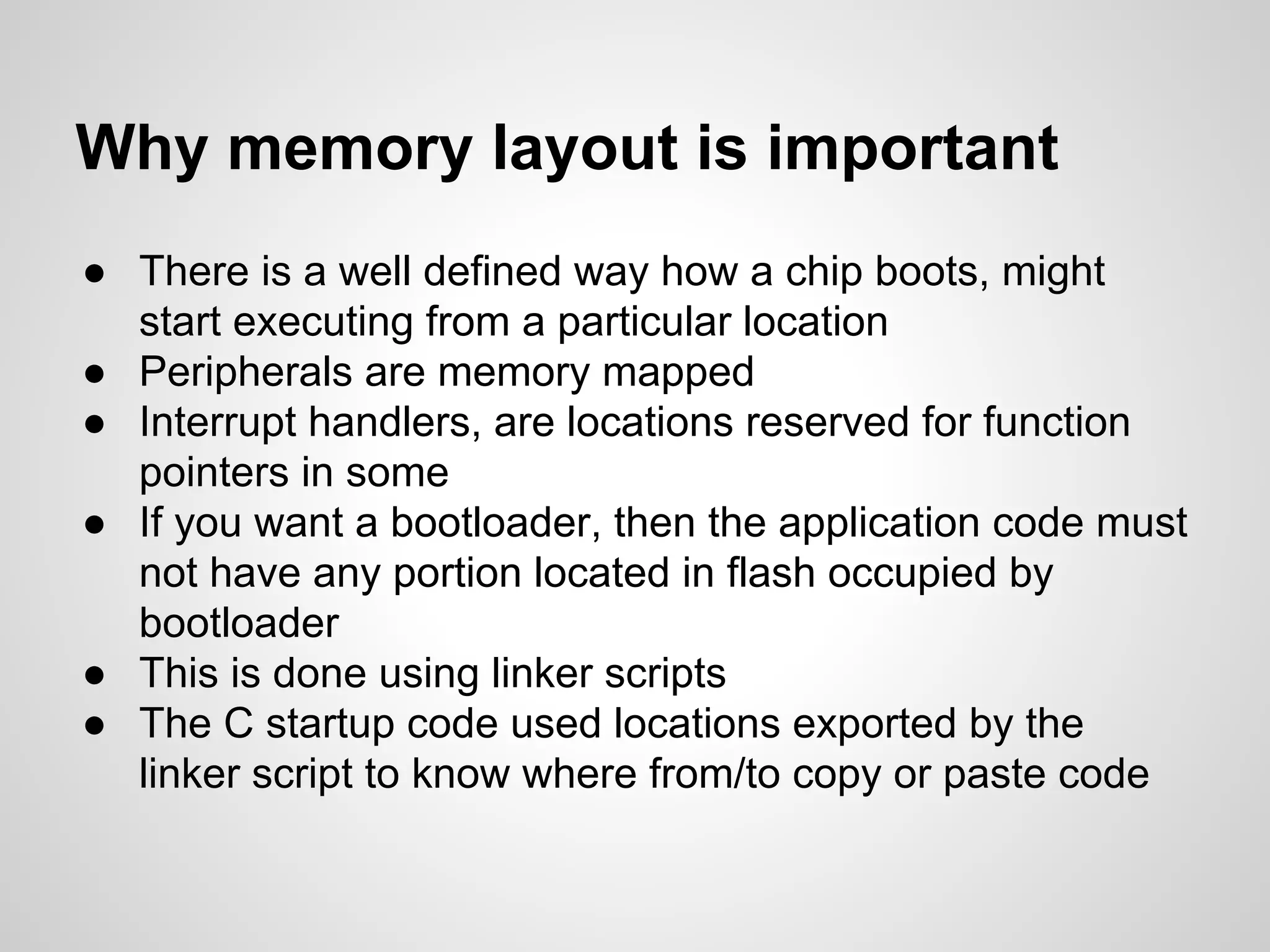 Why memory layout is important
● There is a well defined way how a chip boots, might
start executing from a particular location
● Peripherals are memory mapped
● Interrupt handlers, are locations reserved for function
pointers in some
● If you want a bootloader, then the application code must
not have any portion located in flash occupied by
bootloader
● This is done using linker scripts
● The C startup code used locations exported by the
linker script to know where from/to copy or paste code
 