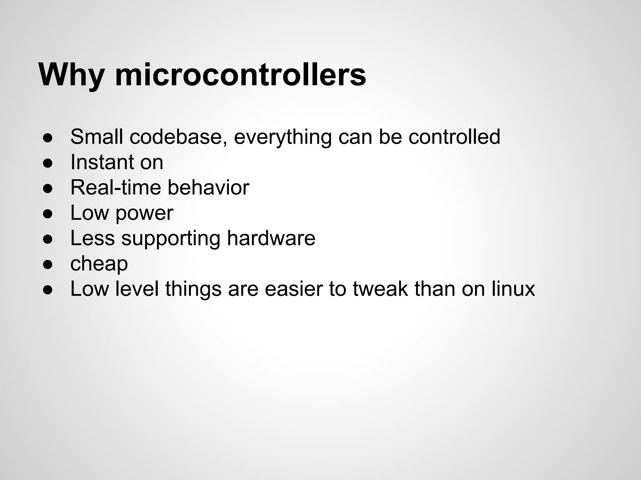Why microcontrollers
● Small codebase, everything can be controlled
● Instant on
● Real-time behavior
● Low power
● Less supporting hardware
● cheap
● Low level things are easier to tweak than on linux
 