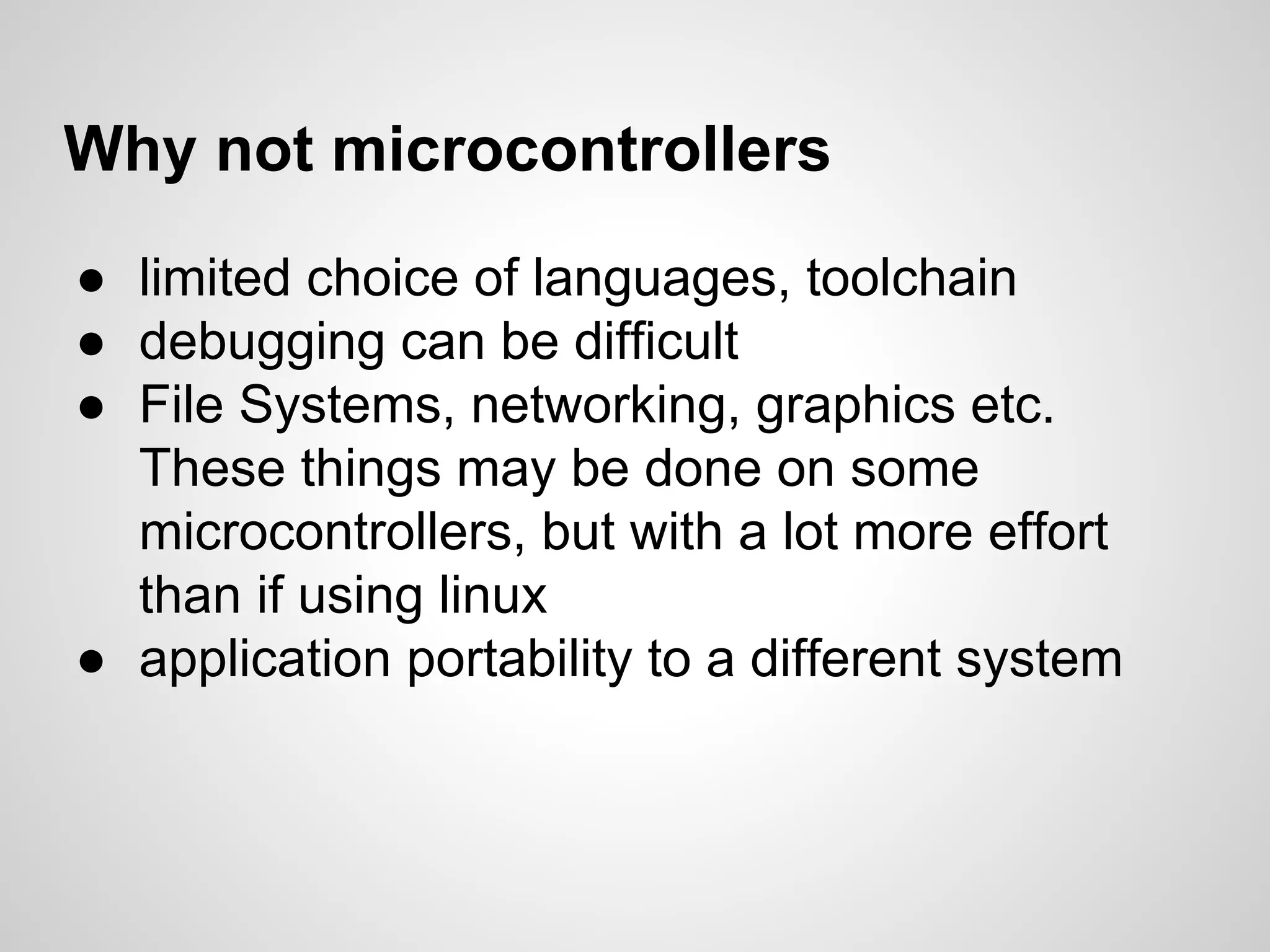 Why not microcontrollers
● limited choice of languages, toolchain
● debugging can be difficult
● File Systems, networking, graphics etc.
These things may be done on some
microcontrollers, but with a lot more effort
than if using linux
● application portability to a different system
 