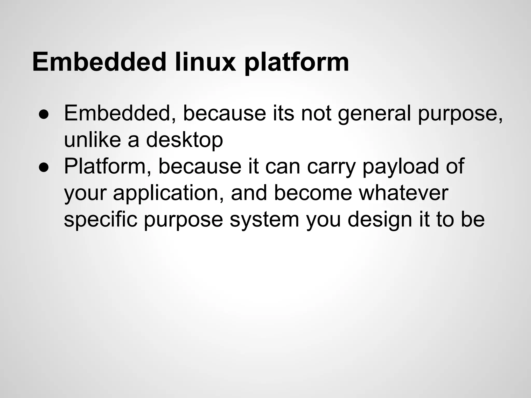 Embedded linux platform
● Embedded, because its not general purpose,
unlike a desktop
● Platform, because it can carry payload of
your application, and become whatever
specific purpose system you design it to be
 