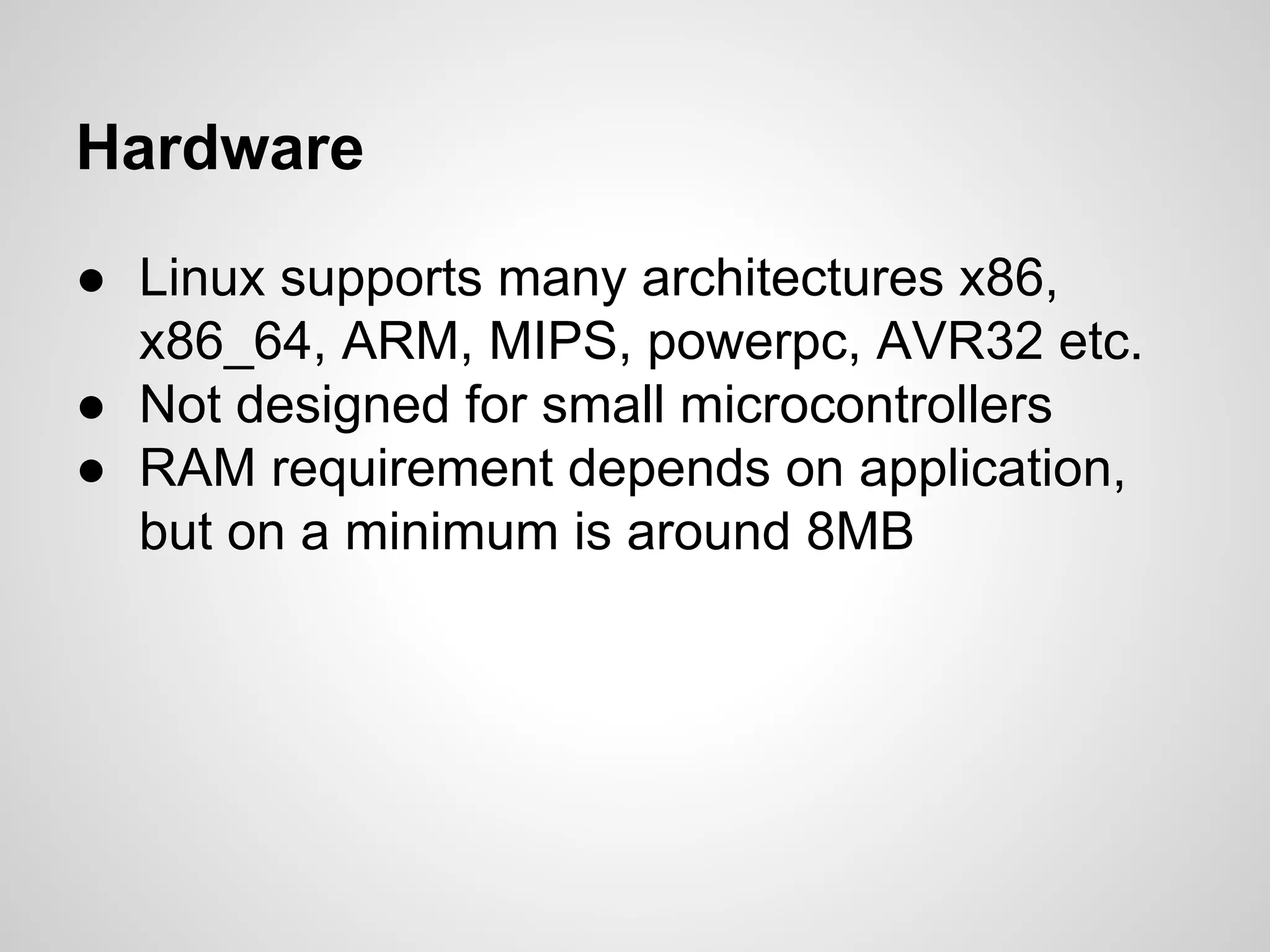 Hardware
● Linux supports many architectures x86,
x86_64, ARM, MIPS, powerpc, AVR32 etc.
● Not designed for small microcontrollers
● RAM requirement depends on application,
but on a minimum is around 8MB
 