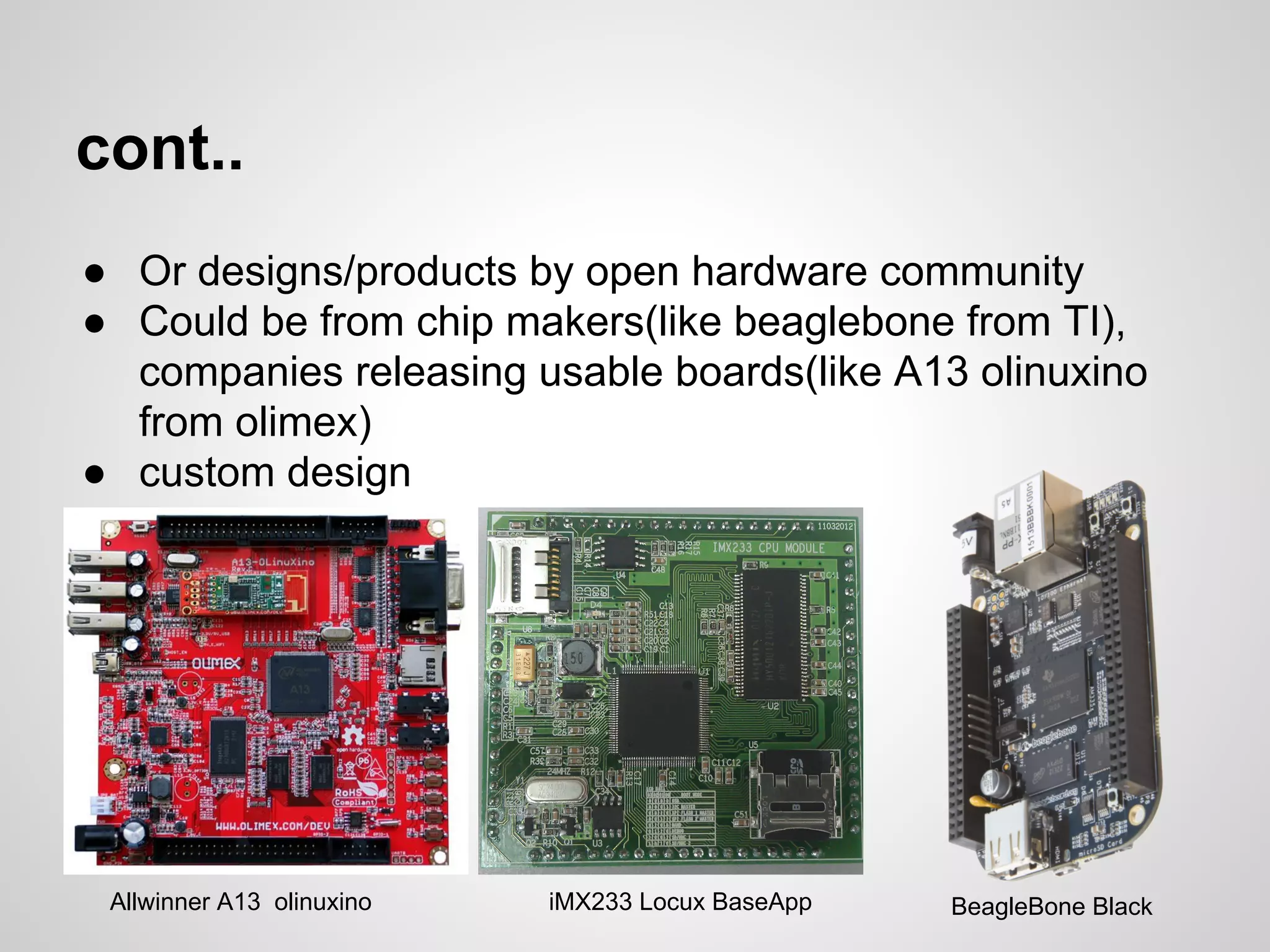 cont..
● Or designs/products by open hardware community
● Could be from chip makers(like beaglebone from TI),
companies releasing usable boards(like A13 olinuxino
from olimex)
● custom design
Allwinner A13 olinuxino iMX233 Locux BaseApp BeagleBone Black
 