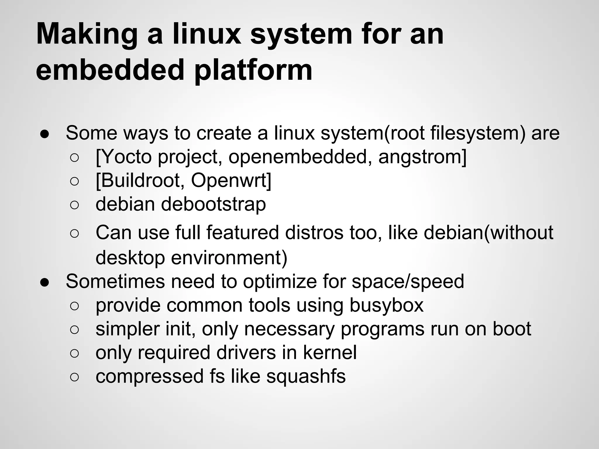 ● Some ways to create a linux system(root filesystem) are
○ [Yocto project, openembedded, angstrom]
○ [Buildroot, Openwrt]
○ debian debootstrap
○ Can use full featured distros too, like debian(without
desktop environment)
● Sometimes need to optimize for space/speed
○ provide common tools using busybox
○ simpler init, only necessary programs run on boot
○ only required drivers in kernel
○ compressed fs like squashfs
Making a linux system for an
embedded platform
 