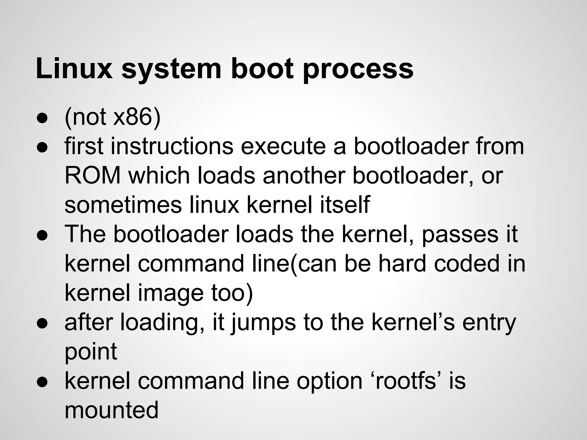 Linux system boot process
● (not x86)
● first instructions execute a bootloader from
ROM which loads another bootloader, or
sometimes linux kernel itself
● The bootloader loads the kernel, passes it
kernel command line(can be hard coded in
kernel image too)
● after loading, it jumps to the kernel’s entry
point
● kernel command line option ‘rootfs’ is
mounted
 