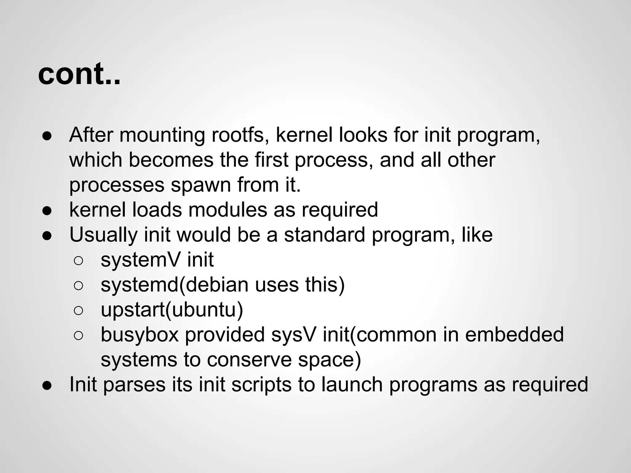 cont..
● After mounting rootfs, kernel looks for init program,
which becomes the first process, and all other
processes spawn from it.
● kernel loads modules as required
● Usually init would be a standard program, like
○ systemV init
○ systemd(debian uses this)
○ upstart(ubuntu)
○ busybox provided sysV init(common in embedded
systems to conserve space)
● Init parses its init scripts to launch programs as required
 