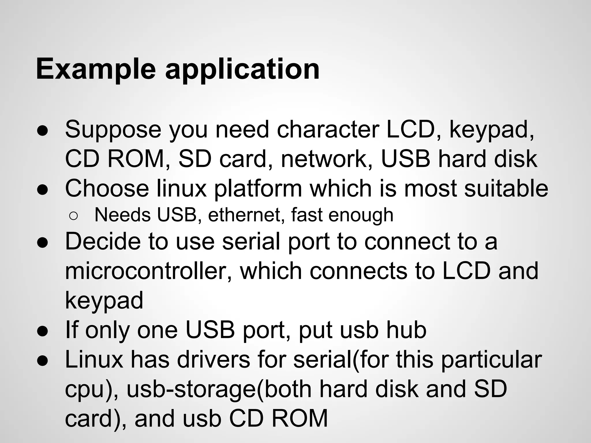 ● Suppose you need character LCD, keypad,
CD ROM, SD card, network, USB hard disk
● Choose linux platform which is most suitable
○ Needs USB, ethernet, fast enough
● Decide to use serial port to connect to a
microcontroller, which connects to LCD and
keypad
● If only one USB port, put usb hub
● Linux has drivers for serial(for this particular
cpu), usb-storage(both hard disk and SD
card), and usb CD ROM
Example application
 