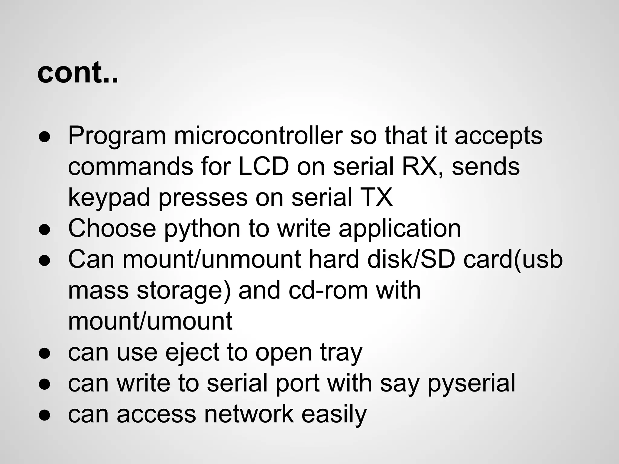 cont..
● Program microcontroller so that it accepts
commands for LCD on serial RX, sends
keypad presses on serial TX
● Choose python to write application
● Can mount/unmount hard disk/SD card(usb
mass storage) and cd-rom with
mount/umount
● can use eject to open tray
● can write to serial port with say pyserial
● can access network easily
 