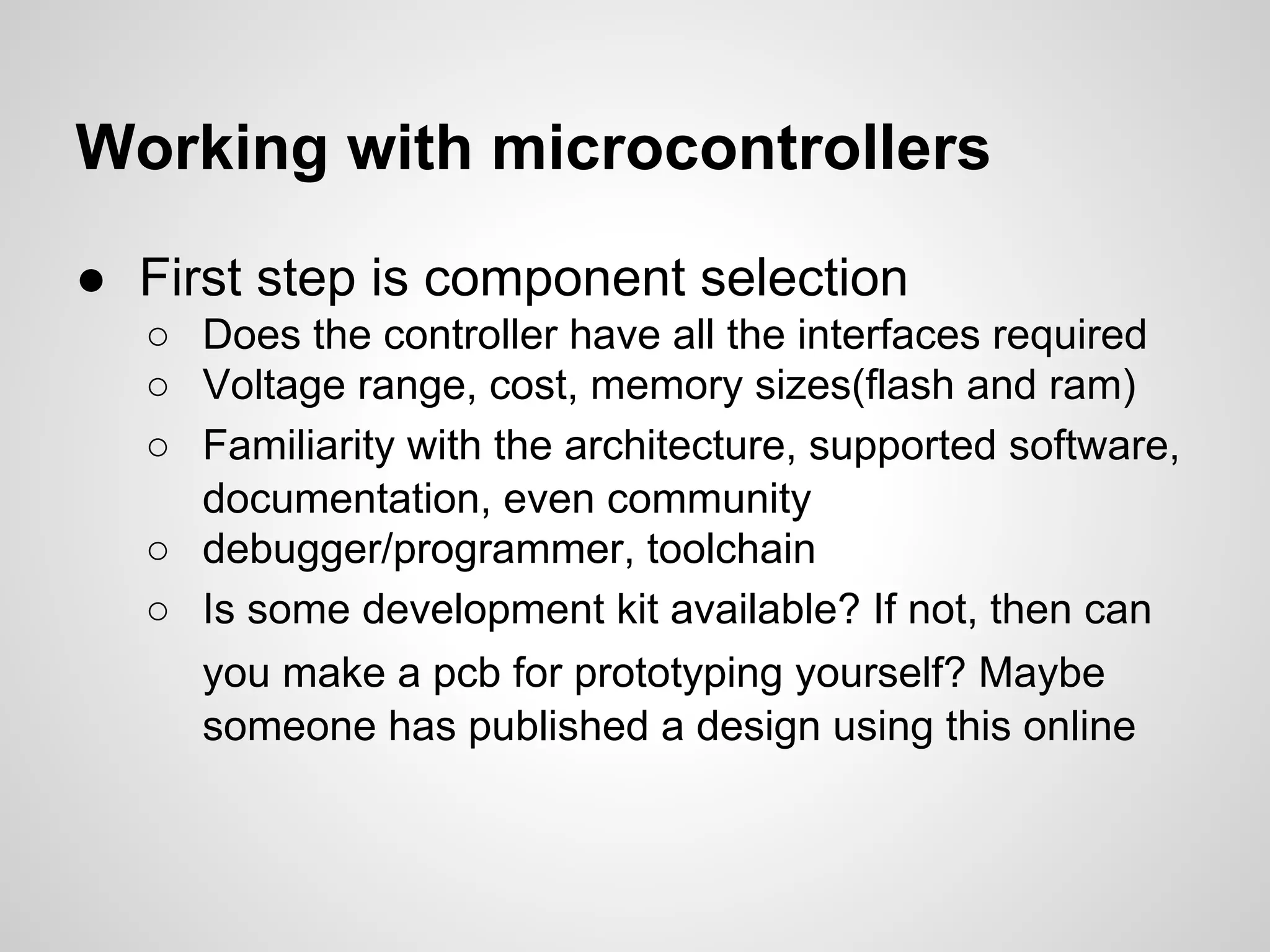 Working with microcontrollers
● First step is component selection
○ Does the controller have all the interfaces required
○ Voltage range, cost, memory sizes(flash and ram)
○ Familiarity with the architecture, supported software,
documentation, even community
○ debugger/programmer, toolchain
○ Is some development kit available? If not, then can
you make a pcb for prototyping yourself? Maybe
someone has published a design using this online
 
