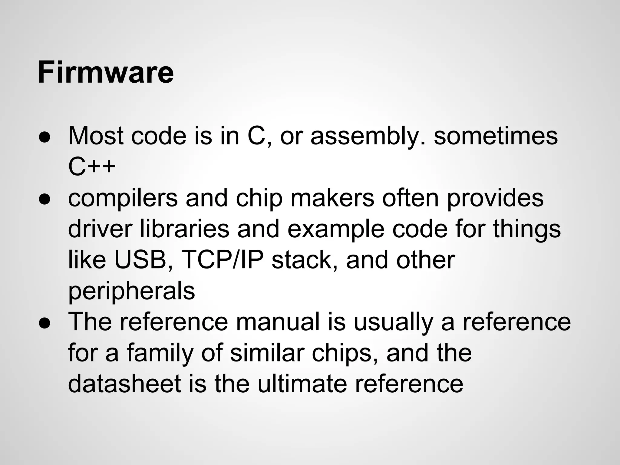 Firmware
● Most code is in C, or assembly. sometimes
C++
● compilers and chip makers often provides
driver libraries and example code for things
like USB, TCP/IP stack, and other
peripherals
● The reference manual is usually a reference
for a family of similar chips, and the
datasheet is the ultimate reference
 