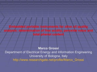 Embedded portable instruments for olive oil quality
analysis: determination of free acidity, peroxide value and
total phenol content
Marco Grossi
Department of Electrical Energy and Information Engineering
University of Bologna, Italy
http://www.researchgate.net/profile/Marco_Grossi
 
