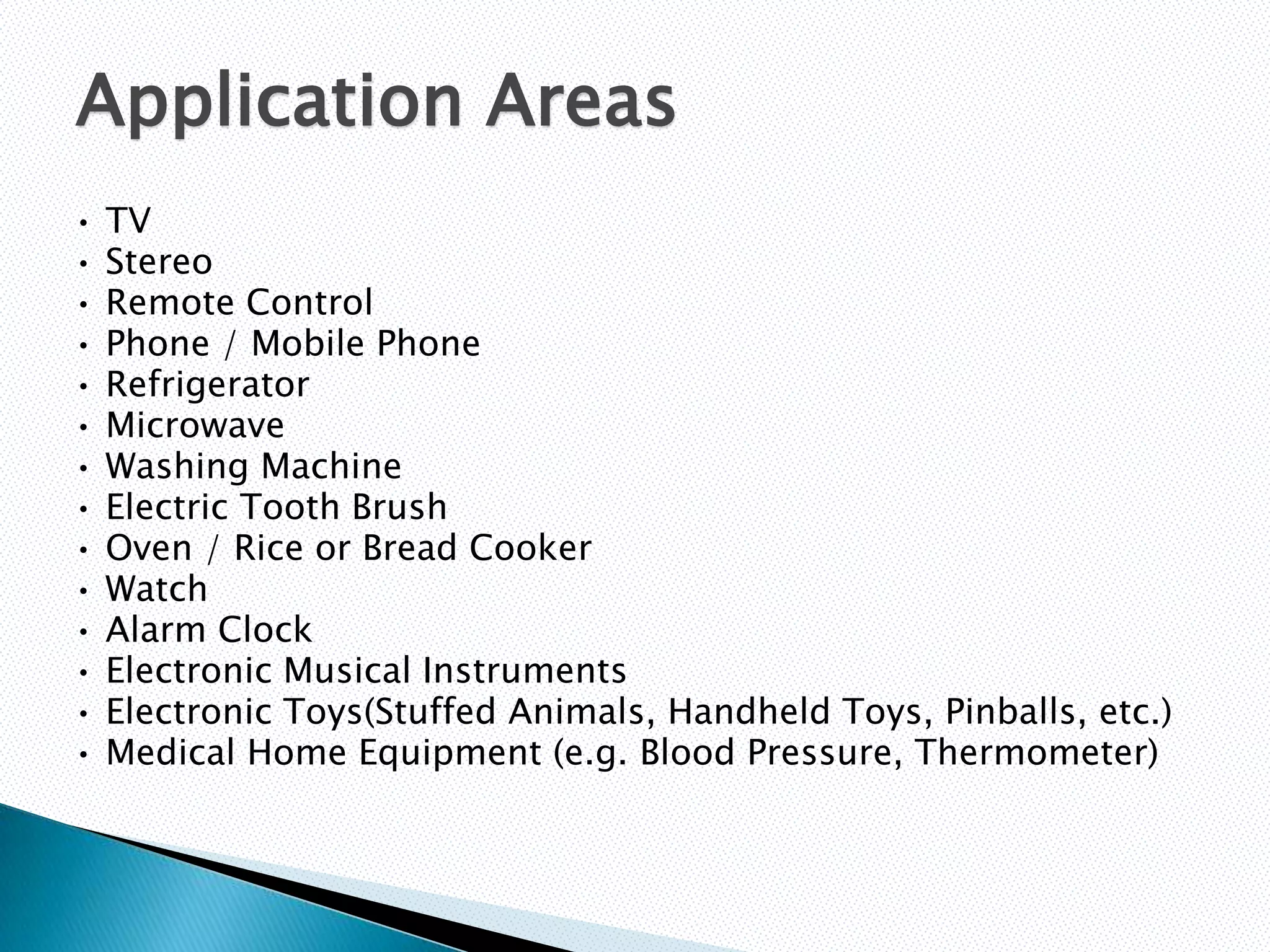 Application Areas
•   TV
•   Stereo
•   Remote Control
•   Phone / Mobile Phone
•   Refrigerator
•   Microwave
•   Washing Machine
•   Electric Tooth Brush
•   Oven / Rice or Bread Cooker
•   Watch
•   Alarm Clock
•   Electronic Musical Instruments
•   Electronic Toys(Stuffed Animals, Handheld Toys, Pinballs, etc.)
•   Medical Home Equipment (e.g. Blood Pressure, Thermometer)
 