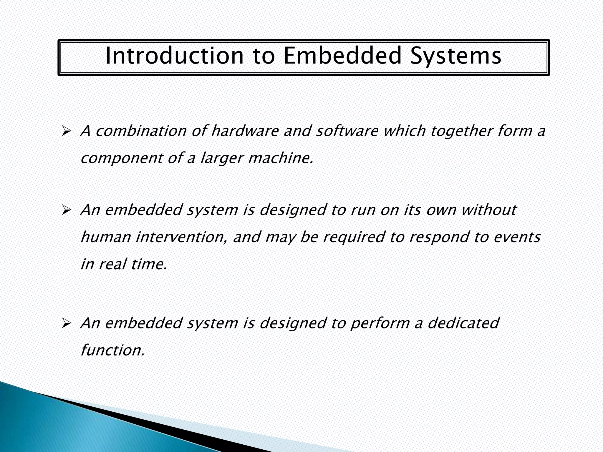 Introduction to Embedded Systems


 A combination of hardware and software which together form a
  component of a larger machine.


 An embedded system is designed to run on its own without
  human intervention, and may be required to respond to events
  in real time.


 An embedded system is designed to perform a dedicated
  function.
 