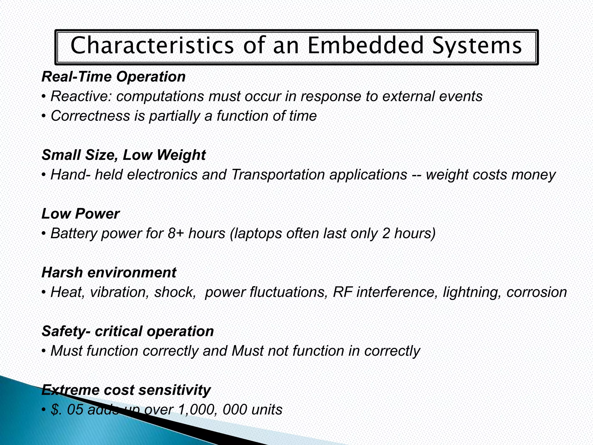 Characteristics of an Embedded Systems
Real-Time Operation
• Reactive: computations must occur in response to external events
• Correctness is partially a function of time

Small Size, Low Weight
• Hand- held electronics and Transportation applications -- weight costs money

Low Power
• Battery power for 8+ hours (laptops often last only 2 hours)

Harsh environment
• Heat, vibration, shock, power fluctuations, RF interference, lightning, corrosion

Safety- critical operation
• Must function correctly and Must not function in correctly

Extreme cost sensitivity
• $. 05 adds up over 1,000, 000 units
 