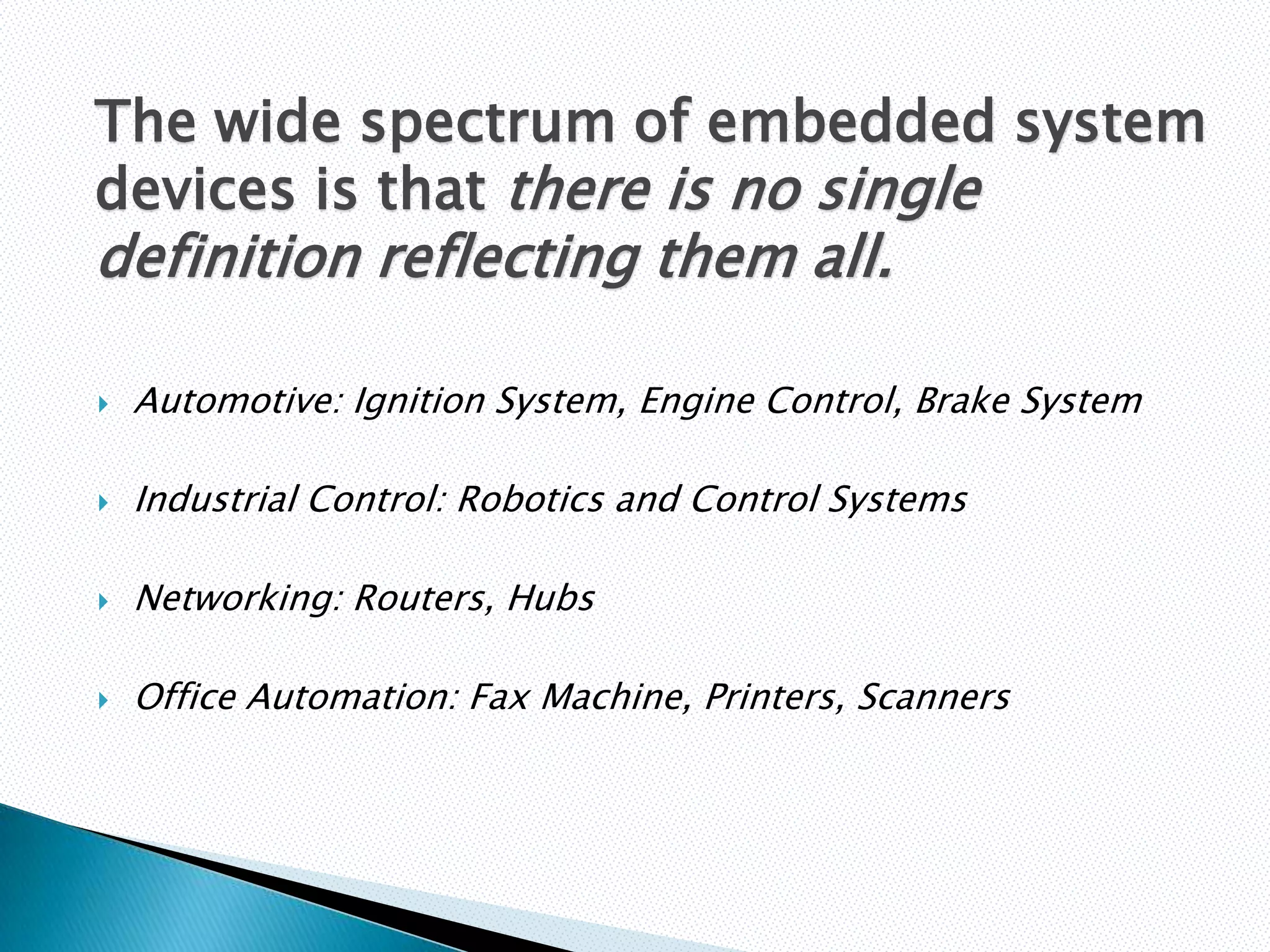 The wide spectrum of embedded system
devices is that there is no single
definition reflecting them all.

   Automotive: Ignition System, Engine Control, Brake System

   Industrial Control: Robotics and Control Systems

   Networking: Routers, Hubs

   Office Automation: Fax Machine, Printers, Scanners
 