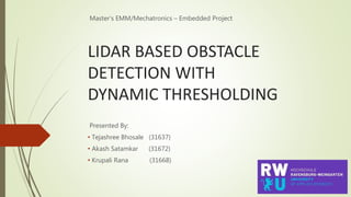 LIDAR BASED OBSTACLE
DETECTION WITH
DYNAMIC THRESHOLDING
Master’s EMM/Mechatronics – Embedded Project
Presented By:
• Tejashree Bhosale (31637)
• Akash Satamkar (31672)
• Krupali Rana (31668)
 