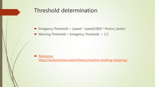 Threshold determination
 Emegency Threshold = (speed * speed)/(850 * friction_factor)
 Warning Threshold = Emegency Threshold + 1.2
 Reference:
https://korkortonline.se/en/theory/reaction-braking-stopping/
 