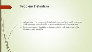 Problem Definition
 Main purpose - To implement obstacle detection mechanism with emergency
break assistance system in order to avoid accidents due to human errors.
 The implementation should be easily integrable for high scale projects like
Autonomous RC Model Car.
 